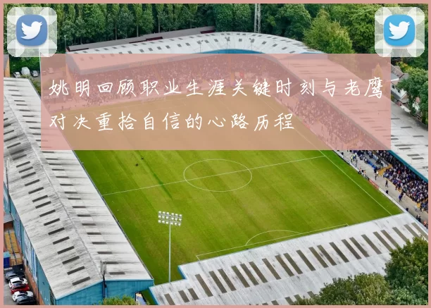 姚明回顾职业生涯关键时刻与老鹰对决重拾自信的心路历程