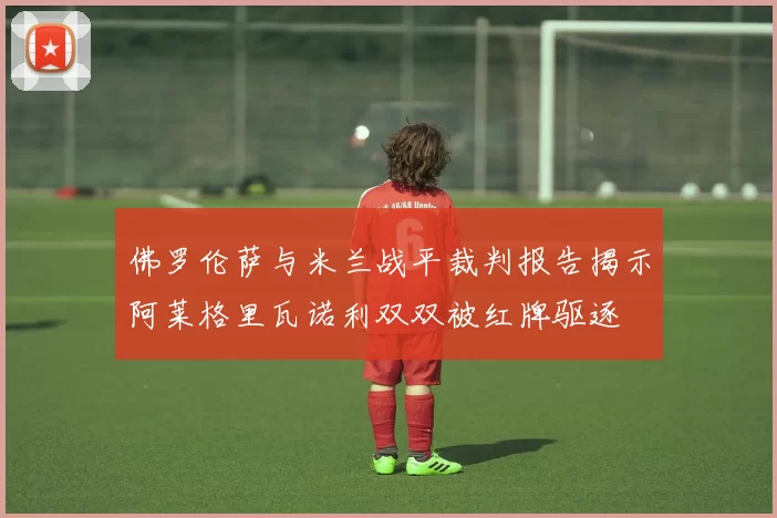 佛罗伦萨与米兰战平裁判报告揭示阿莱格里瓦诺利双双被红牌驱逐