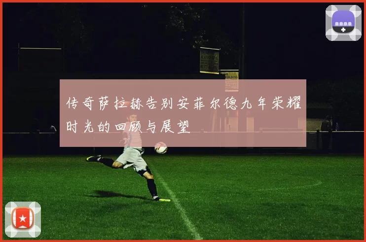 传奇萨拉赫告别安菲尔德九年荣耀时光的回顾与展望