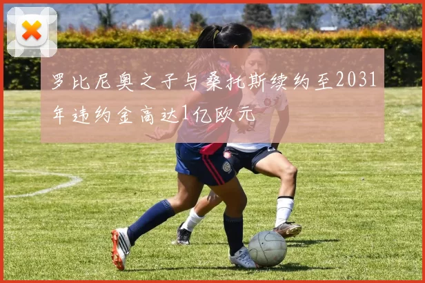 罗比尼奥之子与桑托斯续约至2031年违约金高达1亿欧元