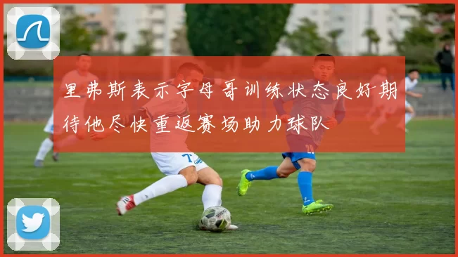 里弗斯表示字母哥训练状态良好期待他尽快重返赛场助力球队