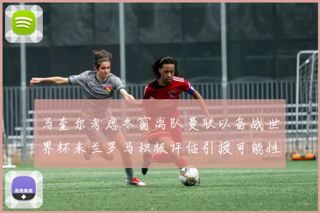 马奎尔考虑冬窗离队曼联以备战世界杯米兰罗马积极评估引援可能性