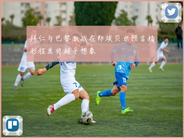 拜仁与巴黎激战在即埃贝尔预言精彩程度将超乎想象