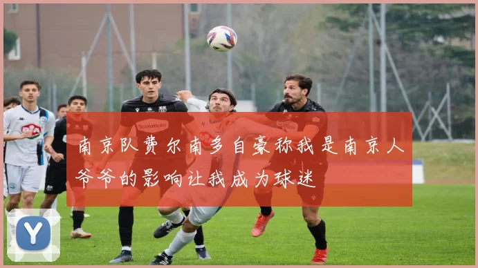 南京队费尔南多自豪称我是南京人爷爷的影响让我成为球迷