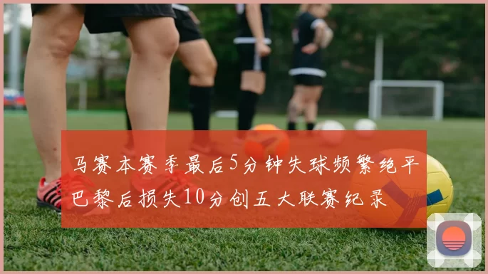 马赛本赛季最后5分钟失球频繁绝平巴黎后损失10分创五大联赛纪录