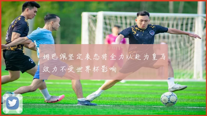 姆巴佩坚定表态将全力以赴为皇马效力不受世界杯影响
