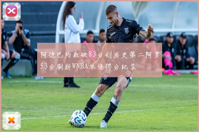 阿德巴约狂砍83分创历史第二阿贾53分刷新WNBA单场得分纪录