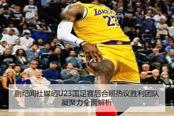 蒯纪闻社媒晒U23国足赛后合照热议胜利团队凝聚力全面解析